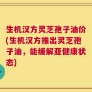 生机汉方灵芝孢子油价(生机汉方推出灵芝孢子油，能缓解亚健康状态)