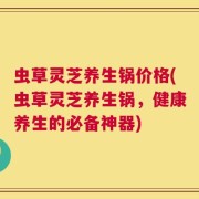 虫草灵芝养生锅价格(虫草灵芝养生锅，健康养生的必备神器)