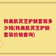 韩美肌灵芝护肤套装多少钱(韩美肌灵芝护肤套装价格查询)