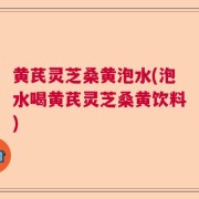黄芪灵芝桑黄泡水(泡水喝黄芪灵芝桑黄饮料)