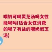 喂奶可喝灵芝汤吗女性能喝吗(适合女性消费的喝了有益的喂奶灵芝汤)