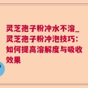 灵芝孢子粉冲水不溶_灵芝孢子粉冲泡技巧：如何提高溶解度与吸收效果