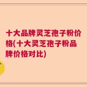 十大品牌灵芝孢子粉价格(十大灵芝孢子粉品牌价格对比)