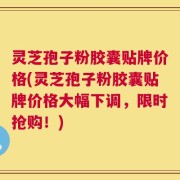 灵芝孢子粉胶囊贴牌价格(灵芝孢子粉胶囊贴牌价格大幅下调，限时抢购！)