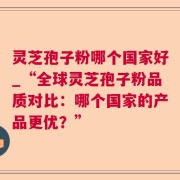 灵芝孢子粉哪个国家好_“全球灵芝孢子粉品质对比：哪个国家的产品更优？”