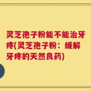 灵芝孢子粉能不能治牙疼(灵芝孢子粉：缓解牙疼的天然良药)