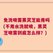 免洗喷雾黑灵芝能用吗(不用水洗就喷，黑灵芝喷雾到底怎么样？)
