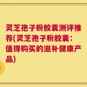灵芝孢子粉胶囊测评推荐(灵芝孢子粉胶囊：值得购买的滋补健康产品)