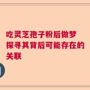 吃灵芝孢子粉后做梦 探寻其背后可能存在的关联