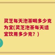灵芝每天泡茶喝多少克为宜(灵芝泡茶每天适宜饮用多少克？)