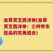 虫草灵芝西洋参(虫草灵芝西洋参：三种养生佳品的完美结合)
