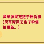 灵草源灵芝孢子粉价格(灵草源灵芝孢子粉售价更新。)