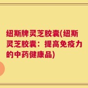 纽斯牌灵芝胶囊(纽斯灵芝胶囊：提高免疫力的中药健康品)
