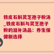 铁皮石斛灵芝孢子粉汤_铁皮石斛与灵芝孢子粉的滋补汤品:养生保健新选择