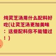 炖灵芝汤用什么配料好吃(让灵芝汤更加美味：这些配料你不能错过！)