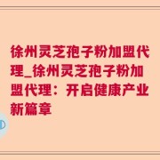 徐州灵芝孢子粉加盟代理_徐州灵芝孢子粉加盟代理：开启健康产业新篇章