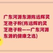 广东河源东源陈远辉灵芝孢子粉(陈远辉的灵芝孢子粉——广东河源东源的健康之选)