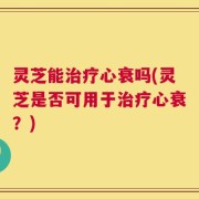 灵芝能治疗心衰吗(灵芝是否可用于治疗心衰？)