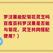 罗汉果能配菊花灵芝吗百度百科罗汉果是否能与菊花、灵芝共同搭配使用？)