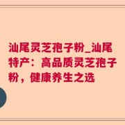 汕尾灵芝孢子粉_汕尾特产：高品质灵芝孢子粉，健康养生之选