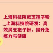上海科技院灵芝孢子粉_上海科技院研发：高效灵芝孢子粉，提升免疫力与健康