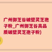 广州御芝谷破壁灵芝孢子粉_广州御芝谷高品质破壁灵芝孢子粉)