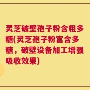 灵芝破壁孢子粉含粗多糖(灵芝孢子粉富含多糖，破壁设备加工增强吸收效果)