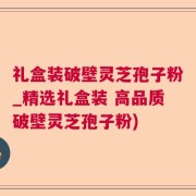 礼盒装破壁灵芝孢子粉_精选礼盒装 高品质破壁灵芝孢子粉)
