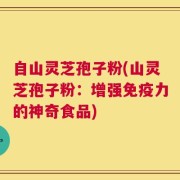 自山灵芝孢子粉(山灵芝孢子粉：增强免疫力的神奇食品)