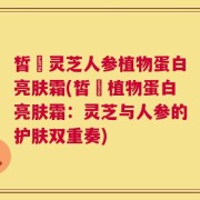皙玥灵芝人参植物蛋白亮肤霜(皙玥植物蛋白亮肤霜：灵芝与人参的护肤双重奏)