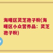 海曙区灵芝孢子粉(海曙区小众营养品：灵芝孢子粉)