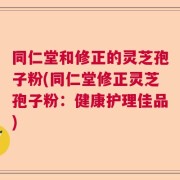 同仁堂和修正的灵芝孢子粉(同仁堂修正灵芝孢子粉：健康护理佳品)