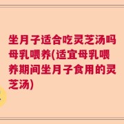坐月子适合吃灵芝汤吗母乳喂养(适宜母乳喂养期间坐月子食用的灵芝汤)