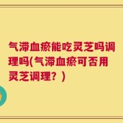 气滞血瘀能吃灵芝吗调理吗(气滞血瘀可否用灵芝调理？)