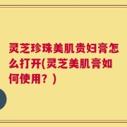 灵芝珍珠美肌贵妇膏怎么打开(灵芝美肌膏如何使用？)