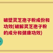 破壁灵芝孢子粉成份和功效(破解灵芝孢子粉的成分和健康功效)