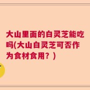 大山里面的白灵芝能吃吗(大山白灵芝可否作为食材食用？)