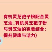 有机灵芝孢子粉配合灵芝油_有机灵芝孢子粉与灵芝油的完美结合：提升健康与活力)