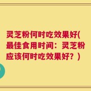灵芝粉何时吃效果好(最佳食用时间：灵芝粉应该何时吃效果好？)