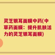 灵芝银耳面膜中药(中草药面膜：提升肌肤活力的灵芝银耳面膜)