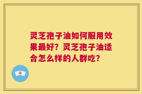 灵芝孢子油如何服用效果最好？灵芝孢子油适合怎么样的人群吃？  第1张