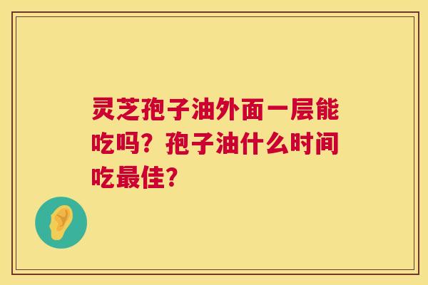 灵芝孢子油外面一层能吃吗？孢子油什么时间吃最佳？  第1张