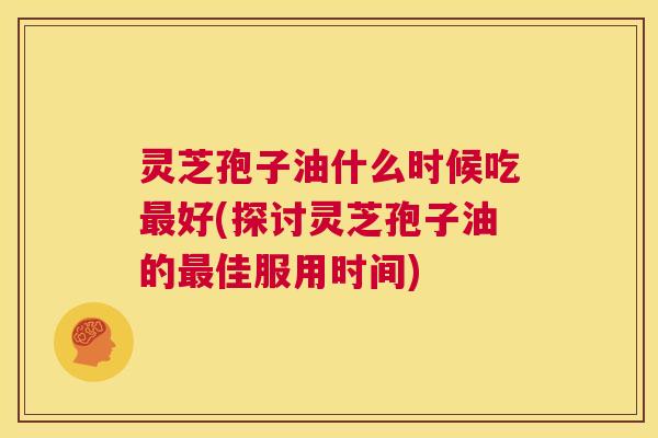 灵芝孢子油什么时候吃最好(探讨灵芝孢子油的最佳服用时间)  第1张