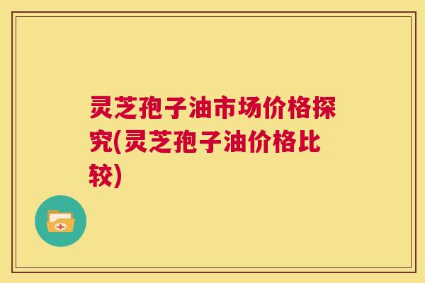 灵芝孢子油市场价格探究(灵芝孢子油价格比较)  第1张