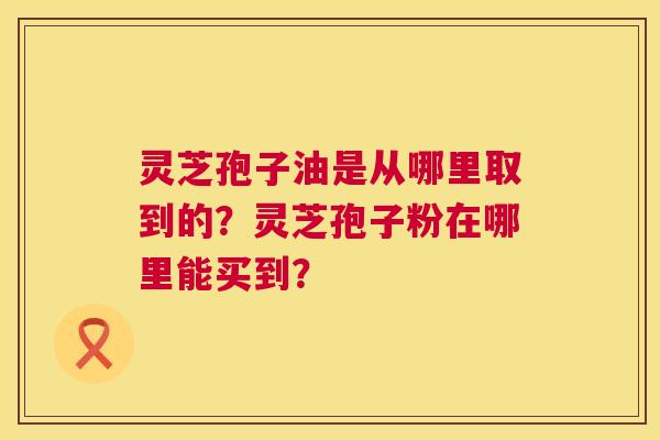 灵芝孢子油是从哪里取到的？灵芝孢子粉在哪里能买到？  第1张