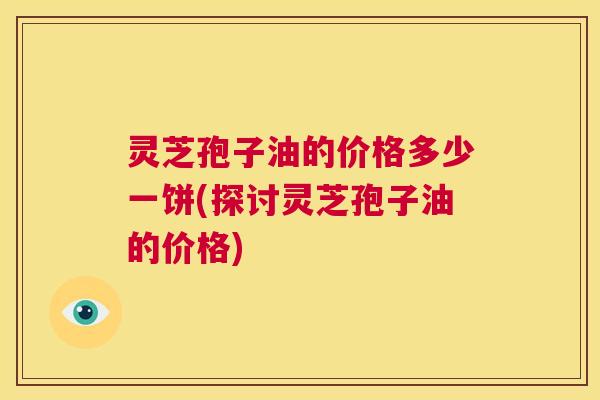 灵芝孢子油的价格多少一饼(探讨灵芝孢子油的价格)  第1张