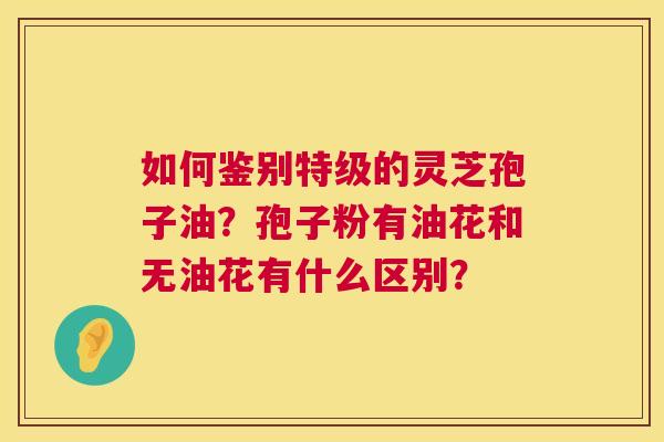 如何鉴别特级的灵芝孢子油？孢子粉有油花和无油花有什么区别？  第1张