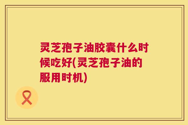 灵芝孢子油胶囊什么时候吃好(灵芝孢子油的服用时机)  第1张