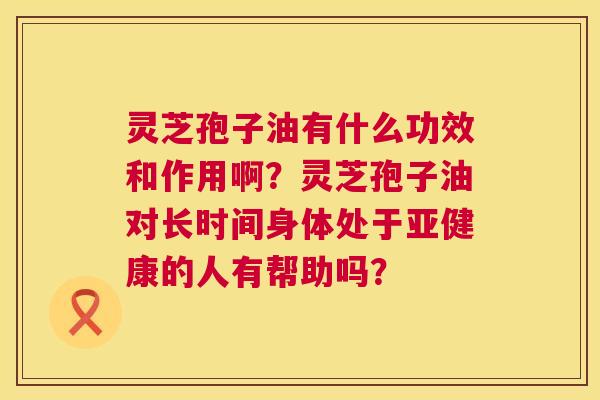 灵芝孢子油有什么功效和作用啊？灵芝孢子油对长时间身体处于亚健康的人有帮助吗？  第1张