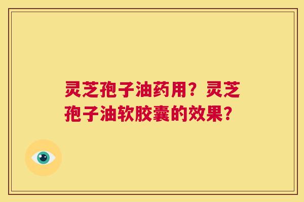 灵芝孢子油药用？灵芝孢子油软胶囊的效果？  第1张